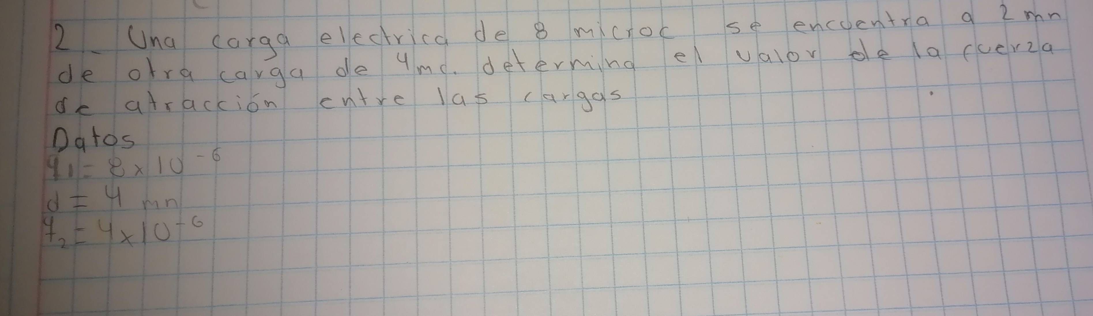 Una corga electrica de 8 mictoc se encoentra q 2mn 
de otra carga de yme. determing e valov oe la cucr2a 
de atraccion entre las cargas 
Datos
y_1=8* 10^(-6)
d=4mn
y_2=4* 10^(-6)