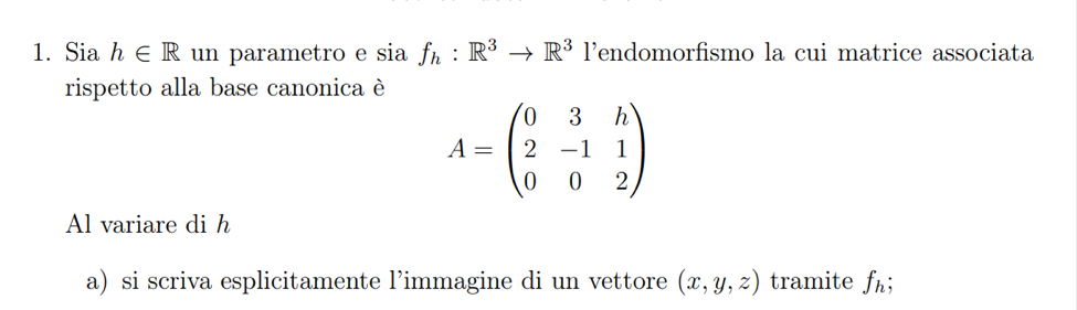 Sia h∈ R un parametro e sia f_h:R^3to R^3 lendomorfismo la cui matrice associata 
rispetto alla base canonica è
A=beginpmatrix 0&3&h 2&-1&1 0&0&2endpmatrix
Al variare di h
a) si scriva esplicitamente l’immagine di un vettore (x,y,z) tramite f_h;