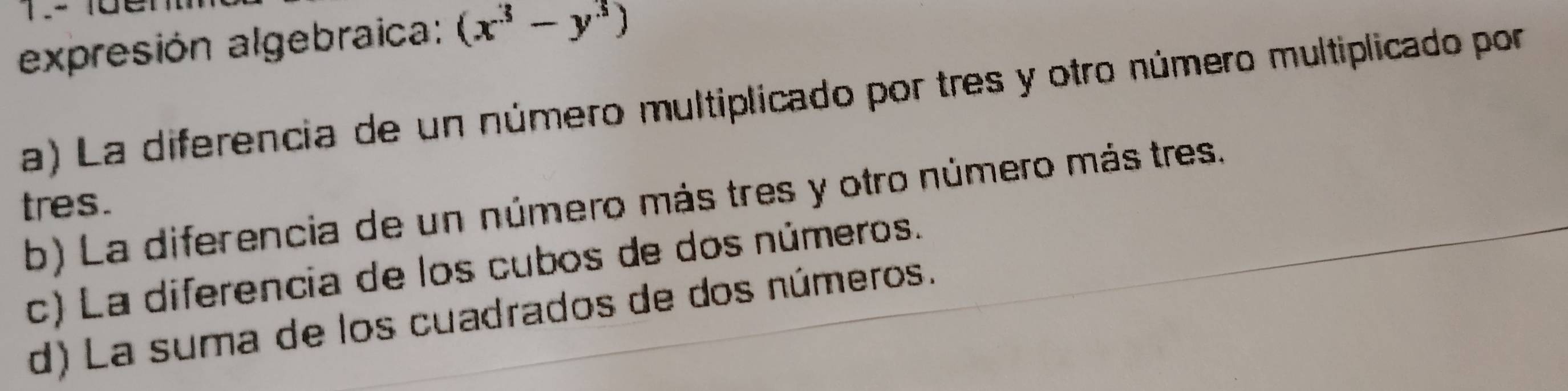 expresión algebraica: (x^3-y^3)
a) La diferencia de un número multiplicado por tres y otro número multiplicado por
b) La diferencia de un número más tres y otro número más tres.
tres.
c) La diferencia de los cubos de dos números.
d) La suma de los cuadrados de dos números.