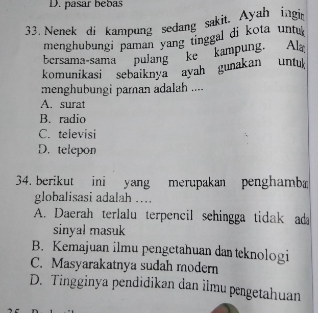 D. pasar bebas
33. Nenek di kampung sedang sakit. Ayah ingin
menghubungi paman yang tinggal di kota untuk
bersama-sama pulang ke kampung. Alat
komunikasi sebaiknya ayah gunakan untuk
menghubungi parnan adalah ....
A. surat
B. radio
C. televisi
D. telepon
34. berikut ini yang merupakan penghamba
globalisasi adalah ….
A. Daerah terlalu terpencil sehingga tidak ada
sinyal masuk
B. Kemajuan ilmu pengetahuan dan teknologi
C. Masyarakatnya sudah modern
D. Tingginya pendidikan dan ilmu pengetahuan