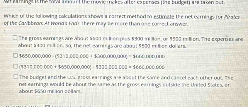 Net earnings is the total amount the movie makes after expenses (the budget) are taken out.
Which of the following calculations shows a correct method to estimate the net earnings for Pirates
of the Caribbean: At World's End? There may be more than one correct answer.
The gross earnings are about $600 million plus $300 million, or $900 million. The expenses are
about $300 million. So, the net earnings are about $600 million dollars.
$650,000,000-($310,000,000+$300,000,000)=$660,000,000
($310,000,000+$650,000,000)-$300,000,000=$660,000,000
The budget and the U.S. gross earnings are about the same and cancel each other out. The
net earnings would be about the same as the gross earnings outside the United States, or
about $650 million dollars.