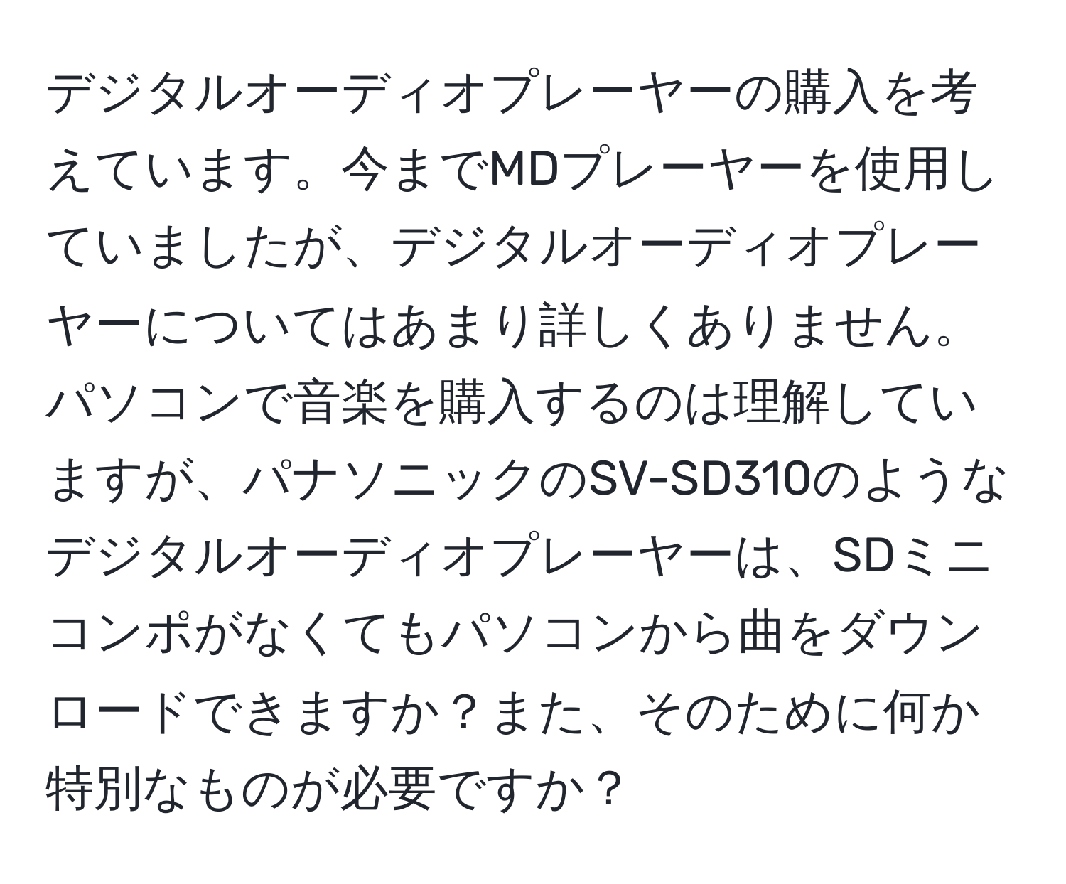 デジタルオーディオプレーヤーの購入を考えています。今までMDプレーヤーを使用していましたが、デジタルオーディオプレーヤーについてはあまり詳しくありません。パソコンで音楽を購入するのは理解していますが、パナソニックのSV-SD310のようなデジタルオーディオプレーヤーは、SDミニコンポがなくてもパソコンから曲をダウンロードできますか？また、そのために何か特別なものが必要ですか？