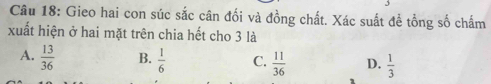 Gieo hai con súc sắc cân đối và đồng chất. Xác suất để tồng số chấm
xuất hiện ở hai mặt trên chia hết cho 3 là
A.  13/36  B.  1/6  C.  11/36  D.  1/3 