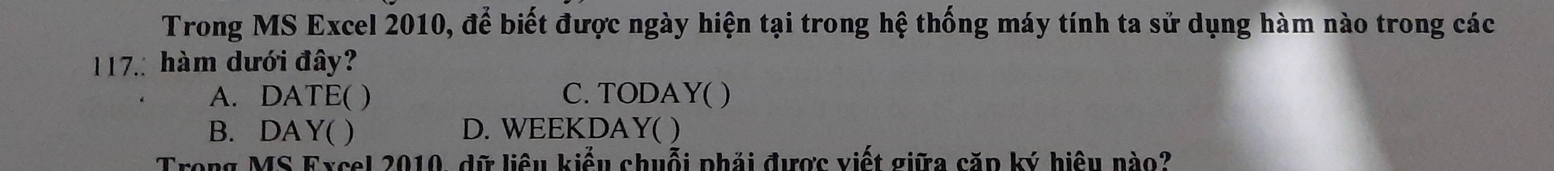 Trong MS Excel 2010, để biết được ngày hiện tại trong hệ thống máy tính ta sử dụng hàm nào trong các
17: hàm dưới đây?
A. DATE( ) C. TODAY( )
B. DAY( ) D. WEEKDAY( )
Trong MS Excel 2010, dữ liêu kiểu chuỗi phải được viết giữa căp ký hiệu nào?