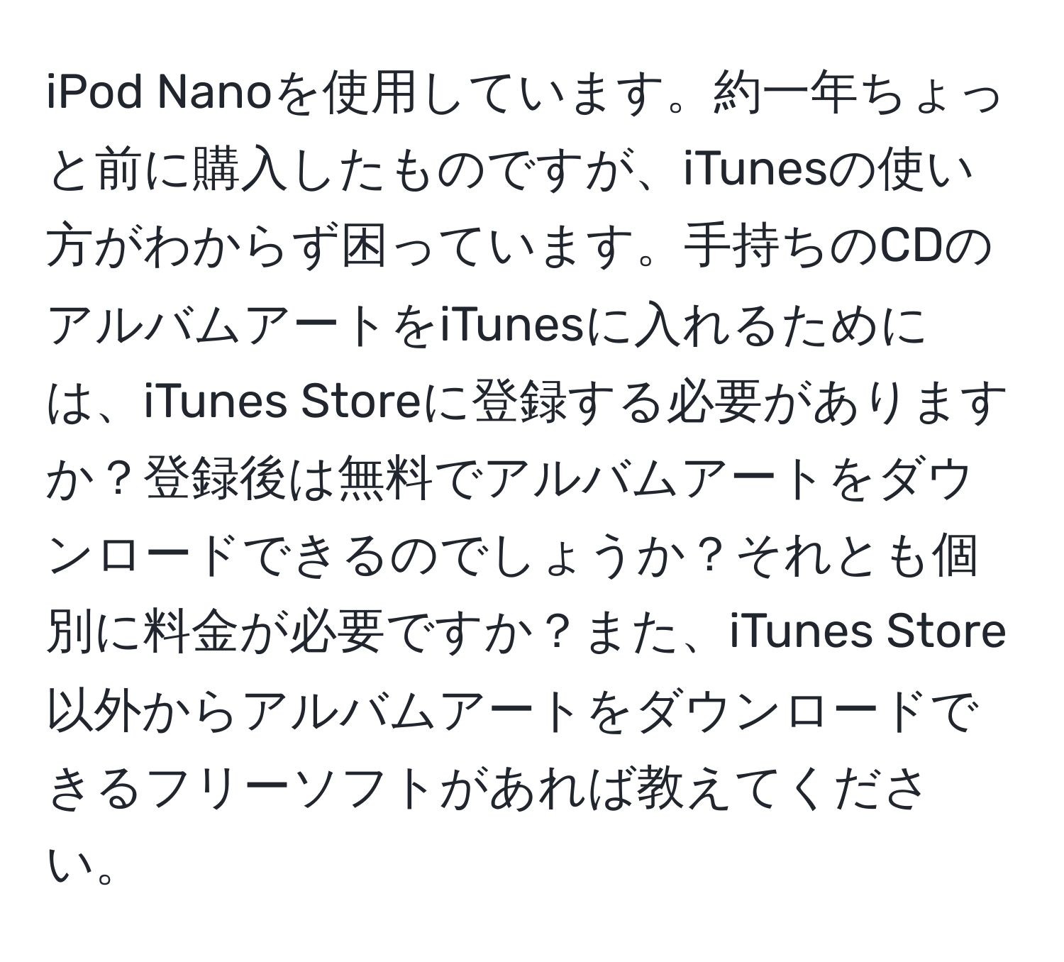 iPod Nanoを使用しています。約一年ちょっと前に購入したものですが、iTunesの使い方がわからず困っています。手持ちのCDのアルバムアートをiTunesに入れるためには、iTunes Storeに登録する必要がありますか？登録後は無料でアルバムアートをダウンロードできるのでしょうか？それとも個別に料金が必要ですか？また、iTunes Store以外からアルバムアートをダウンロードできるフリーソフトがあれば教えてください。