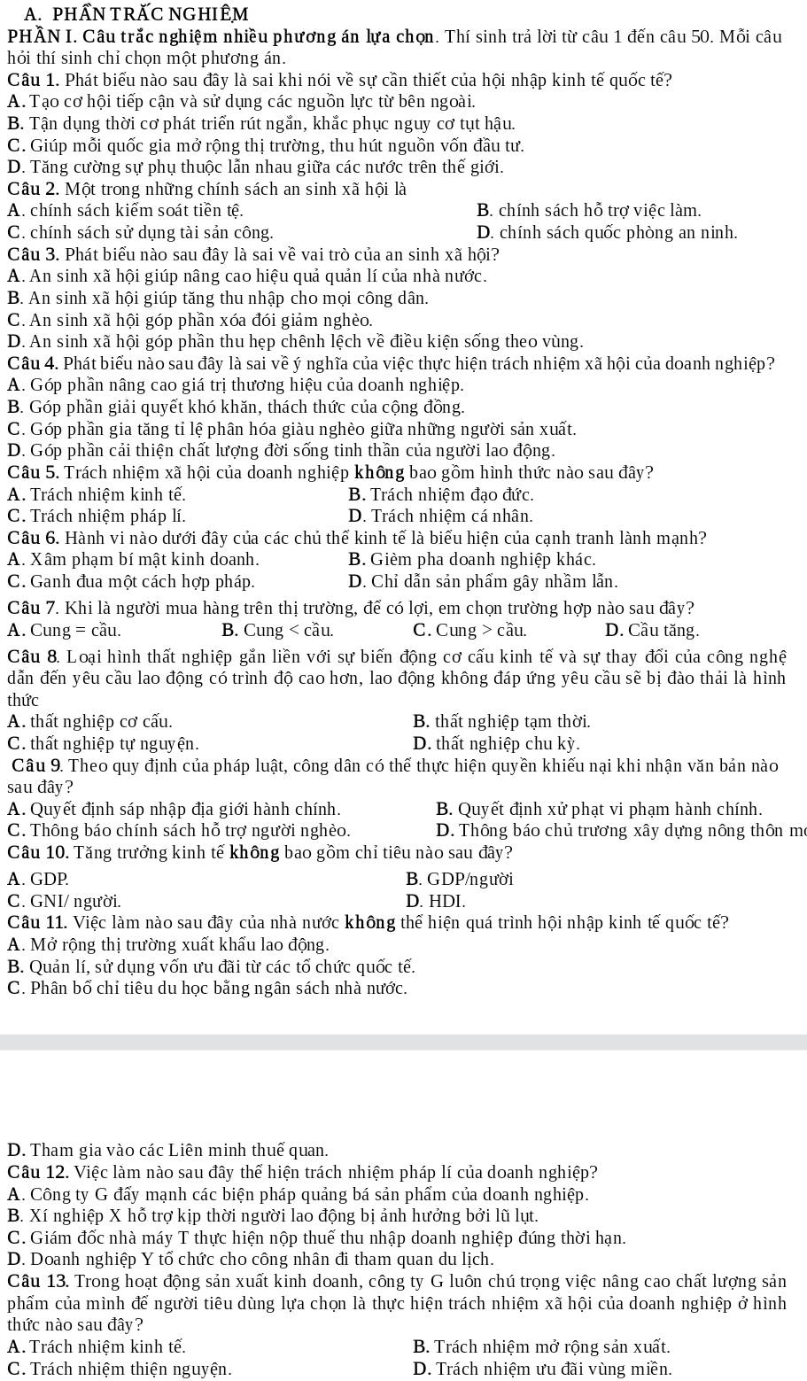 PHÂN TRÃC NGHIÊM
PHÂN I. Câu trắc nghiệm nhiều phương án lựa chọn. Thí sinh trả lời từ câu 1 đến câu 50. Mỗi câu
hỏi thí sinh chỉ chọn một phương án.
Câu 1. Phát biểu nào sau đây là sai khi nói về sự cần thiết của hội nhập kinh tế quốc tế?
A. Tạo cơ hội tiếp cận và sử dụng các nguồn lực từ bên ngoài.
B. Tận dụng thời cơ phát triển rút ngắn, khắc phục nguy cơ tụt hậu.
C. Giúp mỗi quốc gia mở rộng thị trường, thu hút nguồn vốn đầu tư.
D. Tăng cường sự phụ thuộc lẫn nhau giữa các nước trên thế giới.
Câu 2. Một trong những chính sách an sinh xã hội là
A. chính sách kiểm soát tiền tệ. B. chính sách hỗ trơ việc làm.
C. chính sách sử dụng tài sản công. D. chính sách quốc phòng an ninh.
Câu 3. Phát biểu nào sau đây là sai về vai trò của an sinh xã hội?
A. An sinh xã hội giúp nâng cao hiệu quả quản lí của nhà nước.
B. An sinh xã hội giúp tăng thu nhập cho mọi công dân.
C. An sinh xã hội góp phần xóa đói giảm nghèo.
D. An sinh xã hội góp phần thu hẹp chênh lệch về điều kiện sống theo vùng.
Câu 4. Phát biểu nào sau đây là sai về ý nghĩa của việc thực hiện trách nhiệm xã hội của doanh nghiệp?
A. Góp phần nâng cao giá trị thương hiệu của doanh nghiệp.
B. Góp phần giải quyết khó khăn, thách thức của cộng đồng.
C. Góp phần gia tăng tỉ lệ phân hóa giàu nghèo giữa những người sản xuất.
D. Góp phần cải thiện chất lượng đời sống tinh thần của người lao động.
Câu 5. Trách nhiệm xã hội của doanh nghiệp không bao gồm hình thức nào sau đây?
A. Trách nhiệm kinh tế. B. Trách nhiệm đạo đức.
C. Trách nhiệm pháp lí. D. Trách nhiệm cá nhân.
Câu 6. Hành vi nào dưới đây của các chủ thể kinh tế là biểu hiện của cạnh tranh lành mạnh?
A. Xâm phạm bí mật kinh doanh. B. Gièm pha doanh nghiệp khác.
C. Ganh đua một cách hợp pháp. D. Chỉ dẫn sản phẩm gây nhầm lẫn.
Câu 7. Khi là người mua hàng trên thị trường, để có lợi, em chọn trường hợp nào sau đây?
A. Cung = cầu. B. Cung < cầu. C. Cung > cầu. D. Cầu tăng.
Câu 8. Loại hình thất nghiệp gắn liền với sự biến động cơ cấu kinh tế và sự thay đối của công nghệ
dẫn đến yêu cầu lao động có trình độ cao hơn, lao động không đáp ứng yêu cầu sẽ bị đào thải là hình
thức
A. thất nghiệp cơ cấu. B. thất nghiệp tạm thời.
C. thất nghiệp tự nguyện. D. thất nghiệp chu kỳ.
Câu 9. Theo quy định của pháp luật, công dân có thể thực hiện quyền khiếu nại khi nhận văn bản nào
sau đây?
A. Quyết định sáp nhập địa giới hành chính. B. Quyết định xử phạt vi phạm hành chính.
C. Thông báo chính sách hỗ trợ người nghèo. D. Thông báo chủ trương xây dựng nông thôn me
Câu 10. Tăng trưởng kinh tế không bao gồm chỉ tiêu nào sau đây?
A. GDP. B. GDP/người
C. GNI/ người. D. HDI.
Câu 11. Việc làm nào sau đây của nhà nước không thể hiện quá trình hội nhập kinh tế quốc tế?
A. Mở rộng thị trường xuất khẩu lao động.
B. Quản lí, sử dụng vốn ưu đãi từ các tổ chức quốc tế.
C. Phân bổ chỉ tiêu du học bằng ngân sách nhà nước.
D. Tham gia vào các Liên minh thuế quan.
Câu 12. Việc làm nào sau đây thể hiện trách nhiệm pháp lí của doanh nghiệp?
A. Công ty G đẩy mạnh các biện pháp quảng bá sản phẩm của doanh nghiệp.
B. Xí nghiệp X hỗ trợ kịp thời người lao động bị ảnh hưởng bởi lũ lụt.
C. Giám đốc nhà máy T thực hiện nộp thuế thu nhập doanh nghiệp đúng thời hạn.
D. Doanh nghiệp Y tổ chức cho công nhân đi tham quan du lịch.
Câu 13. Trong hoạt động sản xuất kinh doanh, công ty G luôn chú trọng việc nâng cao chất lượng sản
phẩm của mình để người tiêu dùng lựa chọn là thực hiện trách nhiệm xã hội của doanh nghiệp ở hình
thức nào sau đây?
A. Trách nhiệm kinh tế. B. Trách nhiệm mở rộng sản xuất.
C. Trách nhiệm thiện nguyện. D. Trách nhiệm ưu đãi vùng miền.