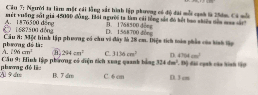 Người ta làm một cái lồng sắt hình lập phương có độ đài mỗi cạnh là 25dm. Cá mỗ
mét vuông sắt giá 45000 đồng. Hỏi người ta làm cái lồng sắt đó hết bao nhiếu tiên mua vá
A. 1876500 đồng B. 1768500 đông
C1687500 đồng D. 1568700 đồng
Câu 8: Một hình lập phương có chu vi đáy là 28 cm. Diện tích toàn phần của hình tậo
phương đó là:
A. 196cm^2 B 294cm^2 C. 3136cm^2 D. 4704cm^2
Câu 9: Hình lập phương có diện tích xung quanh bằng 324dm^2 Độ đài cạnh của hình lập
phương đó là:
A. 9 dm B. 7 dm C. 6 cm D. 3 cm