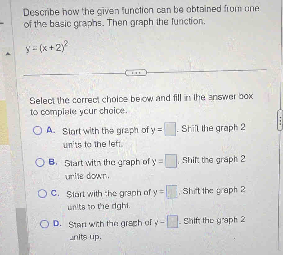 Describe how the given function can be obtained from one
of the basic graphs. Then graph the function.
y=(x+2)^2
Select the correct choice below and fill in the answer box
to complete your choice.
A. Start with the graph of y=□. Shift the graph 2
units to the left.
B. Start with the graph of y=□. Shift the graph 2
units down.
C. Start with the graph of y=□. Shift the graph 2
units to the right.
D. Start with the graph of y=□. Shift the graph 2
units up.