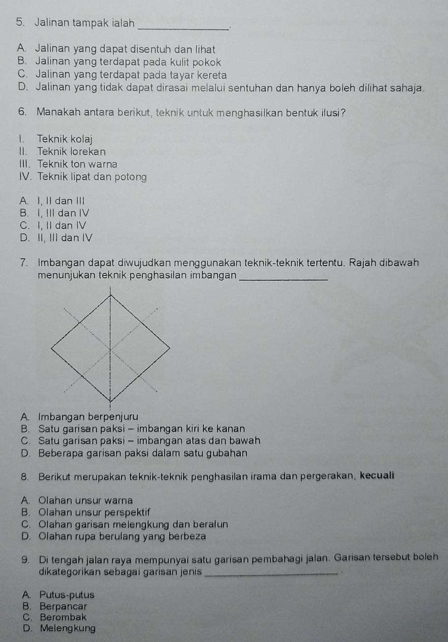 Jalinan tampak ialah_
A. Jalinan yang dapat disentuh dan lihat
B. Jalinan yang terdapat pada kulit pokok
C. Jalinan yang terdapat pada tayar kereta
D. Jalinan yang tidak dapat dirasai melalui sentuhan dan hanya boleh dilihat sahaja.
6. Manakah antara berikut, teknik untuk menghasilkan bentuk ilusi?
1. Teknik kolaj
II. Teknik lorekan
III. Teknik ton warna
IV. Teknik lipat dan potong
A. I, II dan III
B. I, II dan IV
C. I, II dan IV
D. II, III dan IV
7. Imbangan dapat diwujudkan menggunakan teknik-teknik tertentu. Rajah dibawah
menunjukan teknik penghasilan imbangan_
A. Imbangan berpenjuru
B. Satu garisan paksi - imbangan kiri ke kanan
C. Satu garisan paksi - imbangan atas dan bawah
D. Beberapa garisan paksi dalam satu gubahan
8. Berikut merupakan teknik-teknik penghasilan irama dan pergerakan, kecualli
A. Olahan unsur warna
B. Olahan unsur perspektif
C. Olahan garisan melengkung dan beralun
D. Olahan rupa berulang yang berbeza
9. Di tengah jalan raya mempunyai satu garisan pembahagi jalan. Garisan tersebut boleh
dikategorikan sebagai garisan jenis _ .
A. Putus-putus
B. Berpancar
C. Berombak
D. Melengkung