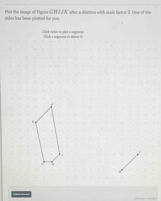 Plot the image of Figure GHIJK after a dilation with scale factor 2. One of the 
sides has been plotted for you. 
Click twice to plot a segment. 
Click a segment to delete it. 
Submit Answer 
attempt 1 out of 2