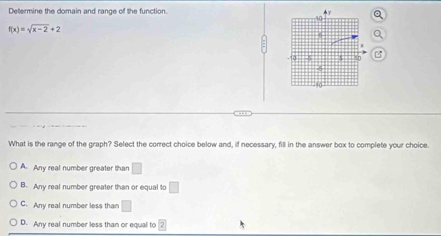 Determine the domain and range of the function.
f(x)=sqrt(x-2)+2
a
B
What is the range of the graph? Select the correct choice below and, if necessary, fill in the answer box to complete your choice.
A. Any real number greater than □
B. Any real number greater than or equal to □
C. Any real number less than □
D. Any real number less than or equal to 2