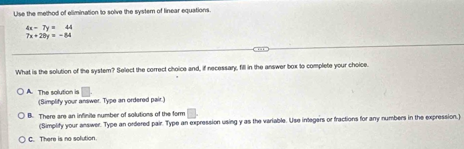 Use the method of elimination to solve the system of linear equations.
4x-7y=44
7x+28y=-84
What is the solution of the system? Select the correct choice and, if necessary, fill in the answer box to complete your choice.
A. The solution is □. 
(Simplify your answer. Type an ordered pair.)
B. There are an infinite number of solutions of the form □. 
(Simplify your answer. Type an ordered pair. Type an expression using y as the variable. Use integers or fractions for any numbers in the expression.)
C. There is no solution