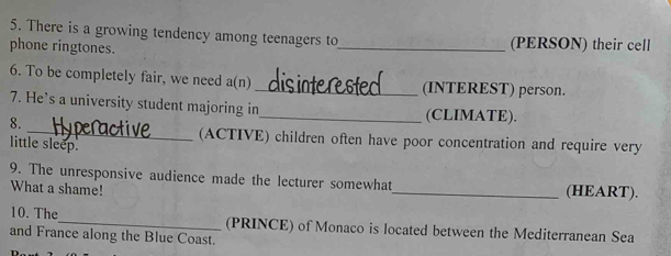 There is a growing tendency among teenagers to 
phone ringtones. _(PERSON) their cell 
6. To be completely fair, we need a(n) _(INTEREST) person. 
7. He’s a university student majoring in_ (CLIMATE). 
8. 
_(ACTIVE) children often have poor concentration and require very 
little sleep. 
9. The unresponsive audience made the lecturer somewhat_ (HEART). 
What a shame! 
10. The_ (PRINCE) of Monaco is located between the Mediterranean Sea 
and France along the Blue Coast.