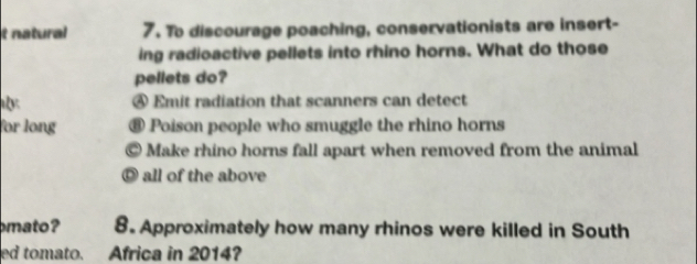 natural 7. To discourage poaching, conservationists are insert-
ing radioactive pellets into rhino horns. What do those
pellets do?
④ Emit radiation that scanners can detect
for long € Poison people who smuggle the rhino horns
© Make rhino horns fall apart when removed from the animal
◎ all of the above
mato ? 8. Approximately how many rhinos were killed in South
ed tomato. Africa in 2014?