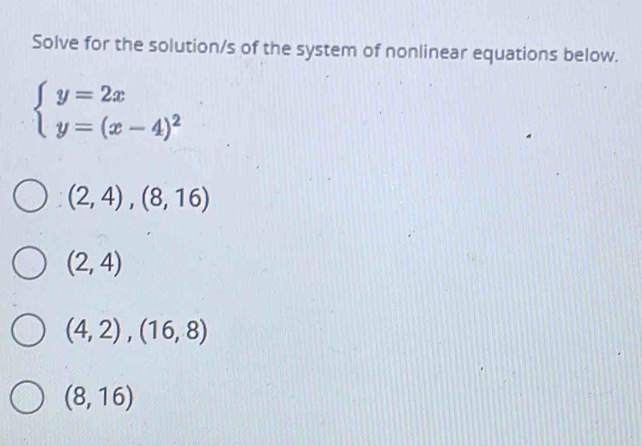 Solve for the solution/s of the system of nonlinear equations below.
beginarrayl y=2x y=(x-4)^2endarray.
(2,4),(8,16)
(2,4)
(4,2),(16,8)
(8,16)