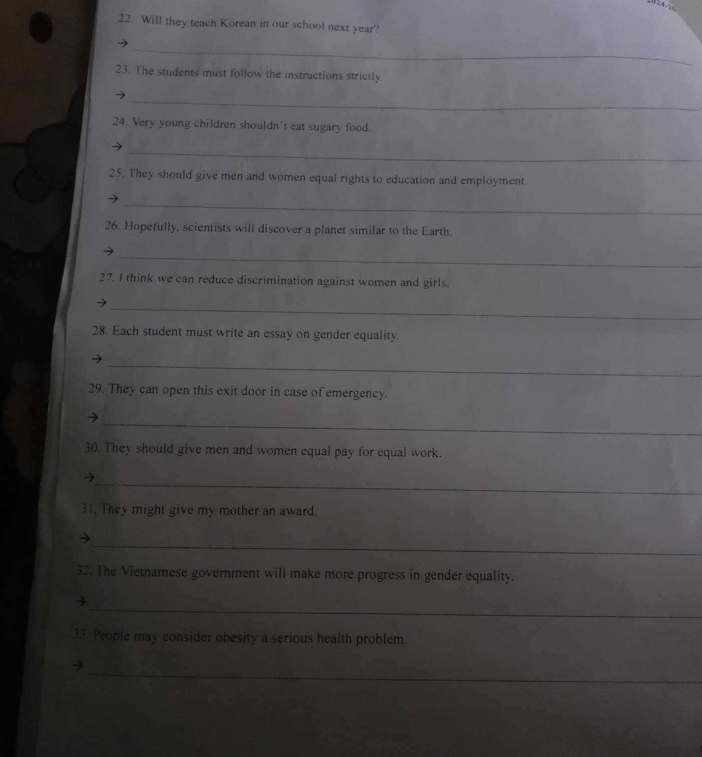 Will they teach Korean in our school next year? 
_ 
23. The students must follow the instructions strictly. 
_ 
24. Very young children shouldn't eat sugary food. 
_ 
25. They should give men and women equal rights to education and employment. 
_ 
26. Hopefully, scientists will discover a planet similar to the Earth. 
_ 
27. I think we can reduce discrimination against women and girls. 
_ 
→ 
28. Each student must write an essay on gender equality. 
_ 
29. They can open this exit door in case of emergency. 
_ 
30. They should give men and women equal pay for equal work. 
_ 
31. They might give my mother an award. 
_ 
32. The Vietnamese government will make more progress in gender equality. 
_ 
33. People may consider obesity a serious health problem. 
_