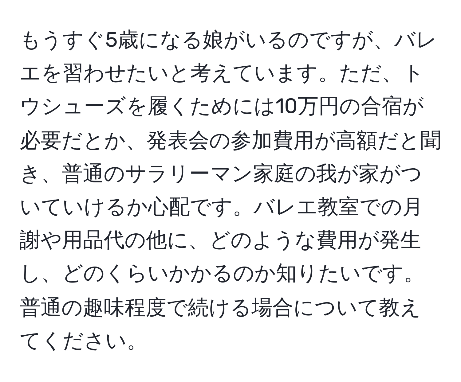 もうすぐ5歳になる娘がいるのですが、バレエを習わせたいと考えています。ただ、トウシューズを履くためには10万円の合宿が必要だとか、発表会の参加費用が高額だと聞き、普通のサラリーマン家庭の我が家がついていけるか心配です。バレエ教室での月謝や用品代の他に、どのような費用が発生し、どのくらいかかるのか知りたいです。普通の趣味程度で続ける場合について教えてください。