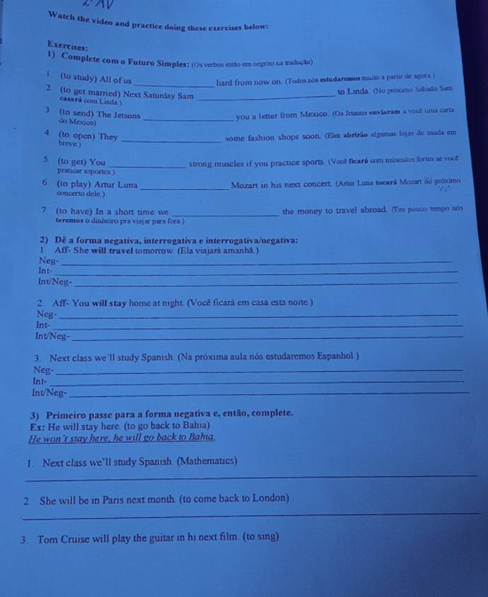 Watch the video and practice doing these exercises below:
Exercises:
1) Complete com o Futuro Símples: (Os verbos estão em oegrito na tradação)
_
1 (to study) All of us
hard from now on. (Todos nos estudaremos muito a partir de agora )
2 (to get married) Next Satunday Sam_
to Linda. (No peóximo Sáhado Sam
casará com Linda )
_
3 (to send) The Jetsons you a letter from Mexico. (Os Jcison enviaram a você uma carta
do Mexico)
4 (to open) They breve. ) _some fashion shops soon. (Eles abrirão algumas lojas de moda em
5 (to get) You
_strong muscles if you practice sports (Vooê ficará com músculos fortes se voce
praticar esportes )
_
6. (to play) Artur Luma Mozart in his next concert. (Artur Lima tocará Mozart id próximo
concerto dele )
7 (to have) In a short time we _the money to travel abroad. (Em pouco tempo nos
teremos o dinheiro pra viajar para fora )
2) Dê a forma negativa, interrogativa e interrogativa/negativa:
l. Aff- She will travel tomorrow (Ela viajará amanhã.)
Neg-_
Int-_
Int/Neg-_
2 Aff- You will stay home at night. (Você ficará em casa esta noite)
Neg-_
Int-_
Int/Neg-_
3. Next class we'll study Spanish. (Na próxima aula nós estudaremos Espanhol )
Neg-_
Int-_
Int/Neg-_
3) Primeiro passe para a forma negativa e, então, complete.
Ex: He will stay here. (to go back to Bahia)
He won't stay here, he will go back to Baha.
1. Next class we’ll study Spanish (Mathematics)
_
2 She will be in Paris next month. (to come back to London)
_
3. Tom Cruise will play the guitar in hi next film. (to sing)