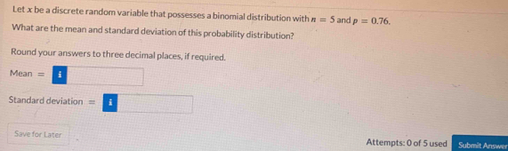 Let x be a discrete random variable that possesses a binomial distribution with n=5 and p=0.76. 
What are the mean and standard deviation of this probability distribution? 
Round your answers to three decimal places, if required. 
Mean =□
Standard deviation =□
Save for Later Attempts: 0 of 5 used Submit Answer