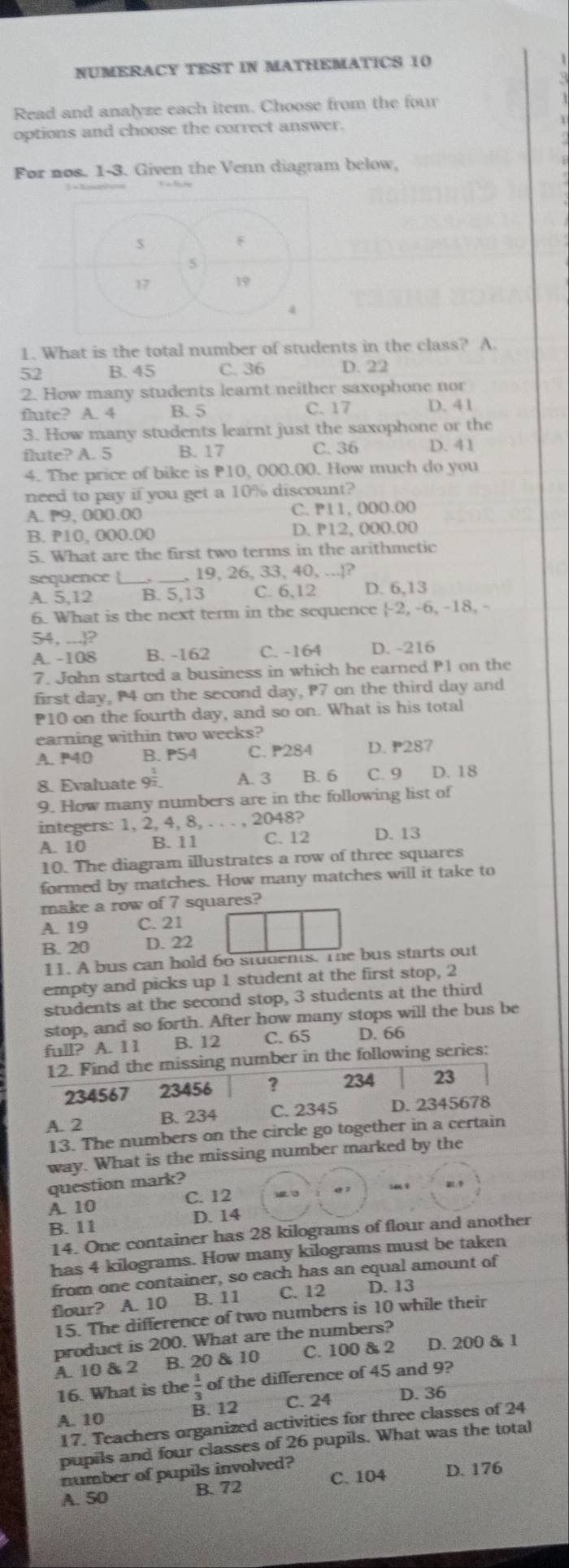 NUMERACY TEST IN MATHEMATICS 10
Read and analyze each item. Choose from the four
options and choose the correct answer.
For nos. 1-3. Given the Venn diagram below,
1. What is the total number of students in the class? A.
52 B. 45 C. 36 D. 22
2. How many students learnt neither saxophone nor
flute? A. 4 B. 5 C. 17 D. 41
3. How many students learnt just the saxophone or the
flute? A. 5 B. 17 C. 36 D. 41
4. The price of bike is P10, 000.00. How much do you
need to pay if you get a 10% discount?
A. P9, 000.00 C. P11, 000.00
B. P10, 000.00 D. P12, 000.00
5. What are the first two terms in the arithmetic
19, 26, 33, 40, ...|?
sequence B. 5,13 C. 6,12 D. 6,13
A. 5,12
6. What is the next term in the sequence -2, -6, -18, -
54, ...?
A. -108 B. -162 C. -164 D. -216
7. John started a business in which he earned P1 on the
first day, P4 on the second day, P7 on the third day and
P10 on the fourth day, and so on. What is his total
earning within two weeks?
A. P40 B.P54 C. P284 D. P287
8. Evaluate 9. A. 3   B. 6 C. 9 D. 18
9. How many numbers are in the following list of
integers: 1, 2, 4, 8, . . . 2048?
A. 10 B. 11 C. 12 D. 13
10. The diagram illustrates a row of three squares
formed by matches. How many matches will it take to
make a row of 7 squares?
A. 19 C. 21
B. 20 D. 22
11. A bus can hold 60 students. The bus starts out
empty and picks up 1 student at the first stop, 2
students at the second stop, 3 students at the third
stop, and so forth. After how many stops will the bus be
full? A. 11 B. 12 C. 65 D. 66
12. Find the missing number in the following series:
234567 23456 ? 234 23
A. 2 B. 234 C. 2345 D. 2345678
13. The numbers on the circle go together in a certain
way. What is the missing number marked by the
question mark?
A. 10 C. 12 M 3 Q z
B. 11 D. 14
14. One container has 28 kilograms of flour and another
has 4 kilograms. How many kilograms must be taken
from one container, so each has an equal amount of
flour? A. 10 B. 11 C. 12 D. 13
15. The difference of two numbers is 10 while their
product is 200. What are the numbers?
A. 10 & 2 B. 20 & 10 C. 100 & 2 D. 200 & 1
16. What is the  1/3  of the difference of 45 and 9?
A. 10 B. 12 C. 24 D. 36
17. Teachers organized activities for three classes of 24
pupils and four classes of 26 pupils. What was the total
number of pupils involved?
A. 50 B. 72 C. 104 D. 176