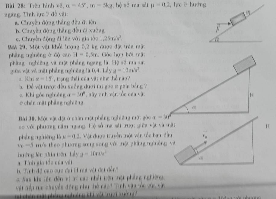 Trên hình vẽ, alpha =45°,m=5kg; hệ số ma sát mu =0,2 , lực F hướng
ngang. Tính lực F để vật:
m
a. Chuyển động thẳng đều đi lên
b. Chuyển động thằng đều đi xuống F
c. Chuyển động đi lên với gia tốc 1,25m/s^2. α
Bài 29. Một vật khối hượng 0,2 kg được đặt trên mặt
phầng nghiêng ở độ cao H=0,5m. Góc hợp bởi mặt
phẳng nghiêng và mặt phầng ngang là. Hệ số ma sát
giữa vật và mặt phẳng nghiêng là 0,4. Lấy g=10m/s^2.
a. Khi alpha =15° , trạng thải của vật như thể nào?
b. Để vật trượt đều xuống dưới thì gỏc ơ phải bằng ?
c. Khỉ góc nghiêng alpha =30° , hãy tính vận tốc của vật
ở chân mặt phẳng nghiêng.
Bài 30. Một vật đặt ở chân mặt phầng nghiêng một góc 
so với phương nằm ngang. Hệ số ma sát trượt giữa vật và mặt
phầng nghiêng là mu =0,2. Vật được truyền một vận tốc ban đầu
v_0=5 rm/s theo phương song song với mặt phầng nghiêng và
hướng lên phía trên. Lấy g=10m/s^2. Tính gia tốc của vật.
b. Tính độ cao cực đại H mà vật đạt đến?
c. Sau khi lên đến vị trí cao nhất trên mặt phầng nghiêng,
vật tiếp tục chuyển động như thể nào? Tính vận tốc của vật
ại chân  mật phầng nghiêng khi vật trượi xuống
-100