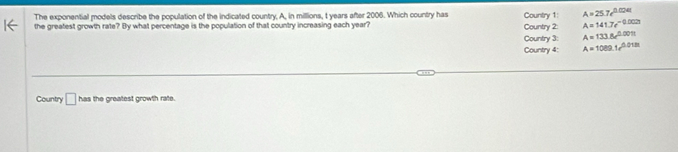 The exponential models describe the population of the indicated country, A, in millions, t years after 2006. Which country has Country 1: A=25.7e^(0.024t)
the greatest growth rate? By what percentage is the population of that country increasing each year? Country 2: A=141.7e^(-0.002t)
Country 3: A=133.8e^(0.001t)
Country 4: A=1089.1e^(0.018t)
Country □ has the greatest growth rate.