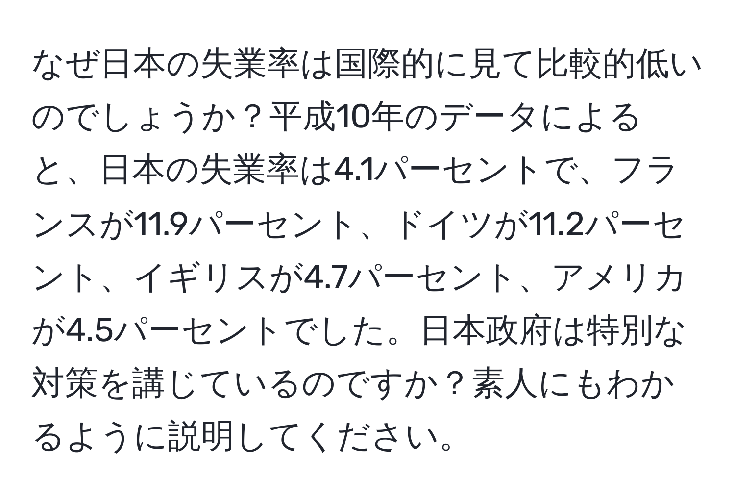 なぜ日本の失業率は国際的に見て比較的低いのでしょうか？平成10年のデータによると、日本の失業率は4.1パーセントで、フランスが11.9パーセント、ドイツが11.2パーセント、イギリスが4.7パーセント、アメリカが4.5パーセントでした。日本政府は特別な対策を講じているのですか？素人にもわかるように説明してください。