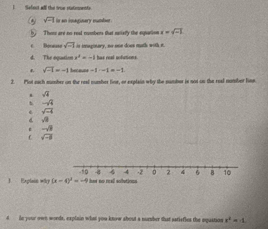 Selest all the true statements.
sqrt(-1) is an imaginary number . 
b There are no real numbers that sasisfy the equation x=sqrt(sim 1)
c Because sqrt(-1) is imaginary, no one does math with it. 
d. The equation x^2=-1 has real solutions. 
e. sqrt(-1)=-1 because -1-1=-1. 
2. Plot sach number on the real number line, or explain why the number is not on the real number line.
sqrt(4)
b. -sqrt(3)
c. sqrt(-4)
4. sqrt(8)
e -sqrt(8)
L sqrt(-8)
-10 -8 -6 -4 -2 0 2 4 5 B 10
3. Explain why (x-4)^2=-9 has no real solutions 
4. In your own words, explain what you know about a number that satisfics the equation x^2=-1