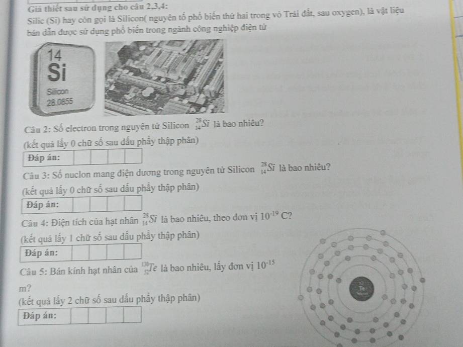 Giả thiết sau sử dụng cho câu 2, 3,4: 
Silic (Si) hay còn gọi là Silicon( nguyên tổ phổ biến thứ hai trong vô Trái đất, sau oxygen), là vật liệu 
bán dẫn được sử dụng phổ biến trong ngành công nghiệp điện tử
14
Si 
Sillicon
28.0855
Câu 2: Số electron trong nguyên tử Silicon beginarrayr 28 14endarray Si là bao nhiêu? 
(kết quá lấy 0 chữ số sau dấu phẩy thập phân) 
Đáp án: 
Câu 3: Số nuclon mang điện dương trong nguyên tử Silicon  3/14 S là bao nhiêu? 
(kết quả lấy 0 chữ số sau dấu phầy thập phân) 
Đáp án: 
Câu 4: Điện tích của hạt nhân _(14)^(28)Si là bao nhiêu, theo đơn vị 10^(-19)C 2 
(kết quả lấy 1 chữ số sau dấu phẩy thập phân) 
Đáp án: 
Câu 5: Bản kính hạt nhân của 3x Tê là bao nhiêu, lấy đơn vị 10^(-15)
m? 
(kết quả lấy 2 chữ số sau dấu phầy thập phân) 
Đáp án: