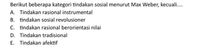 Berikut beberapa kategori tindakan sosial menurut Max Weber, kecuali....
A. Tindakan rasional instrumental
B. tindakan sosial revolusioner
C. tindakan rasional berorientasi nilai
D. Tindakan tradisional
E. Tindakan afektif