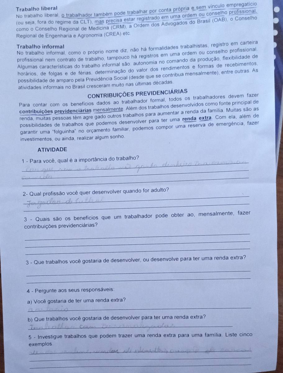 Trabalho liberal
No trabalho liberal, o trabalhador também pode trabalhar por conta própria e sem vínculo empregatício
(ou seja, fora do regime da CLT), mas precisa estar registrado em uma ordem ou conselho profissional.
como o Conselho Regional de Medicina (CRM), a Ordem dos Advogados do Brasil (OAB), o Conselho
Regional de Engenharia e Agronomia (CREA) etc.
Trabalho informal
No trabalho informal, como o próprio nome diz, não há formalidades trabalhistas, registro em carteira
profissional nem contrato de trabalho, tampouco há registros em uma ordem ou conselho profissional
Algumas características do trabalho informal são: autonomia no comando da produção, flexibilidade de
horários, de folgas e de férias, determinação do valor dos rendimentos e formas de recebimentos,
possibilidade de amparo pela Previdência Social (desde que se contribua mensalmente), entre outras. As
atividades informais no Brasil cresceram muito nas últimas décadas.
CONTRIBUIÇÕES PREVIDENCIÁRIAS
Para contar com os benefícios dados ao trabalhador formal, todos os trabalhadores devem fazer
contribuições previdenciárias mensalmente. Além dos trabalhos desenvolvidos como fonte principal de
renda, muitas pessoas têm agre gado outros trabalhos para aumentar a renda da família. Muitas são as
possibilidades de trabalhos que podemos desenvolver para ter uma renda extra. Com ela, além de
garantir uma "folguinha" no orçamento familiar, podemos compor uma reserva de emergência, fazer
investimentos, ou ainda, realizar algum sonho.
ATIVIDADE
_
1 - Para você, qual é a importância do trabalho?
_
_
_
2- Qual profissão você quer desenvolver quando for adulto?
_
3 - Quais são os benefícios que um trabalhador pode obter ao, mensalmente, fazer
contribuições previdenciárias?
_
_
_
3 - Que trabalhos você gostaria de desenvolver, ou desenvolve para ter uma renda extra?
_
_
4 - Pergunte aos seus responsáveis:
_
a) Você gostaria de ter uma renda extra?
b) Que trabalhos você gostaria de desenvolver para ter uma renda extra?
_
5 - Investigue trabalhos que podem trazer uma renda extra para uma família. Liste cinco
_
exemplos.
_
_