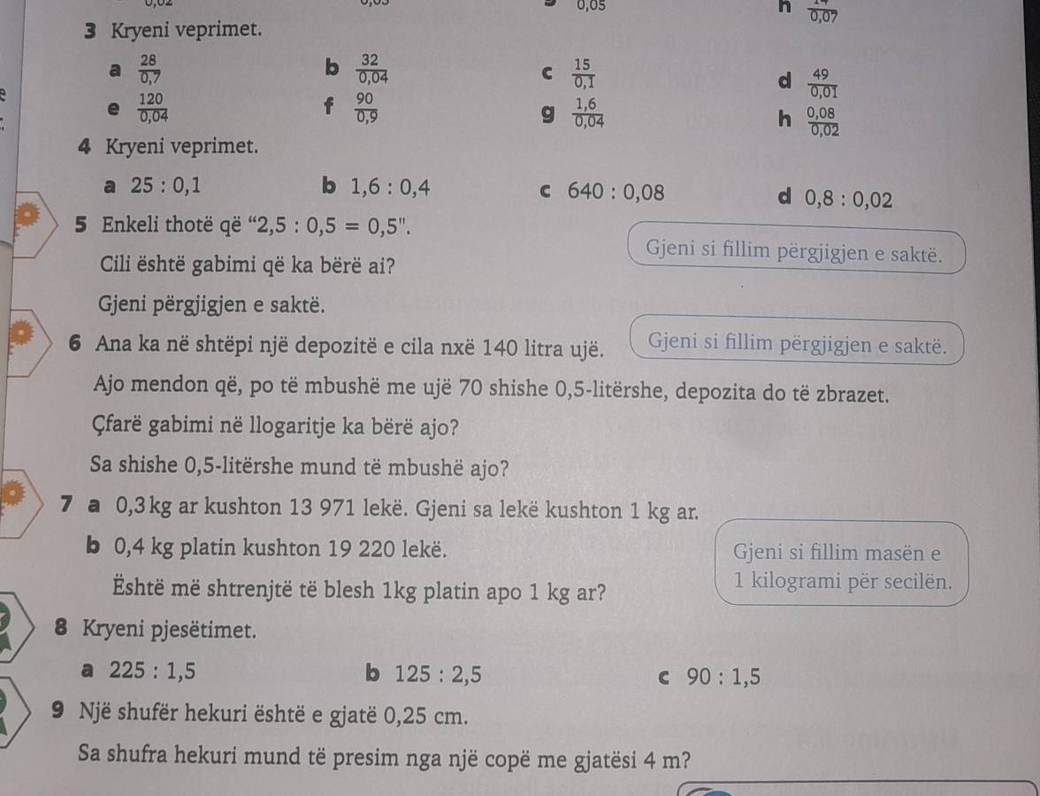 0,05 h frac 170,0endarray 
3 Kryeni veprimet.
a  28/0.7 
b  32/0,04 
C  15/0,1 
d  49/0,01 
a
e  120/0,04 
f  90/0,9 
g  (1,6)/0,04 
h  (0,08)/0,02 
4 Kryeni veprimet.
a 25:0,1
b 1,6:0,4
C 640:0,08
d 0,8:0,02
5 Enkeli thotë që “ 2,5:0,5=0,5''.
Gjeni si fillim përgjigjen e saktë.
Cili është gabimi që ka bërë ai?
Gjeni përgjigjen e saktë.
6 Ana ka në shtëpi një depozitë e cila nxë 140 litra ujë. Geni si fillim përgjigjen e saktë.
Ajo mendon që, po të mbushë me ujë 70 shishe 0,5-litërshe, depozita do të zbrazet.
Çfarë gabimi në llogaritje ka bërë ajo?
Sa shishe 0,5-litërshe mund të mbushë ajo?
7 a 0,3kg ar kushton 13 971 lekë. Gjeni sa lekë kushton 1 kg ar.
b 0,4 kg platin kushton 19 220 lekë. Gjeni si fillim masën e
Eshtë më shtrenjtë të blesh 1kg platin apo 1 kg ar?
1 kilogrami për secilën.
8 Kryeni pjesëtimet.
a 225:1,5
b 125:2,5
C 90:1,5
9 Një shufër hekuri është e gjatë 0,25 cm.
Sa shufra hekuri mund të presim nga një copë me gjatësi 4 m?