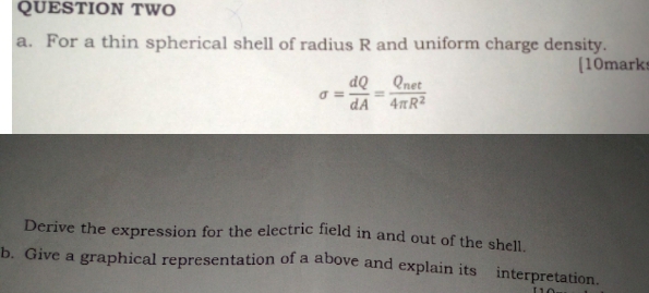 QUESTION TWO 
a. For a thin spherical shell of radius R and uniform charge density. 
[10marks
sigma = dQ/dA =frac Q_net4π R^2
Derive the expression for the electric field in and out of the shell. 
b. Give a graphical representation of a above and explain its interpretation.