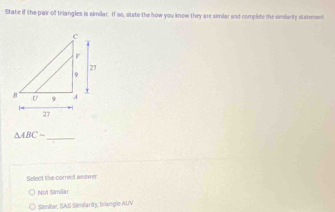 State if the pair of triangles is similar. If so, state the how you know they are similar and complete the similanity statement.
△ ABCsim
_
Select the correct answer
Not Similar
Similar, SAS Similarity, triangle AUV