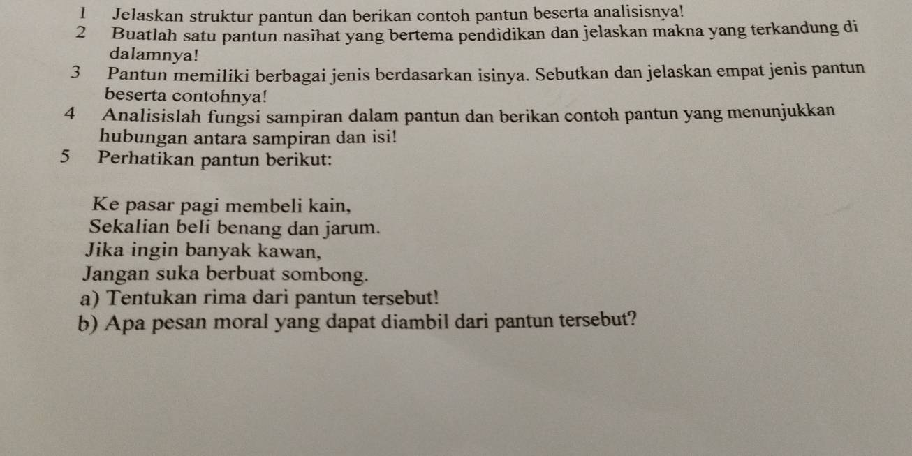 Jelaskan struktur pantun dan berikan contoh pantun beserta analisisnya! 
2 Buatlah satu pantun nasihat yang bertema pendidikan dan jelaskan makna yang terkandung di 
dalamnya! 
3 Pantun memiliki berbagai jenis berdasarkan isinya. Sebutkan dan jelaskan empat jenis pantun 
beserta contohnya! 
4 Analisislah fungsi sampiran dalam pantun dan berikan contoh pantun yang menunjukkan 
hubungan antara sampiran dan isi! 
5 Perhatikan pantun berikut: 
Ke pasar pagi membeli kain, 
Sekalian beli benang dan jarum. 
Jika ingin banyak kawan, 
Jangan suka berbuat sombong. 
a) Tentukan rima dari pantun tersebut! 
b) Apa pesan moral yang dapat diambil dari pantun tersebut?