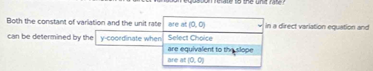 aton relate to the unit rate? 
Both the constant of variation and the unit rate are at (0,0) in a direct variation equation and 
can be determined by the y-coordinate when Select Choice 
are equivalent to the slope 
are at (0,0)