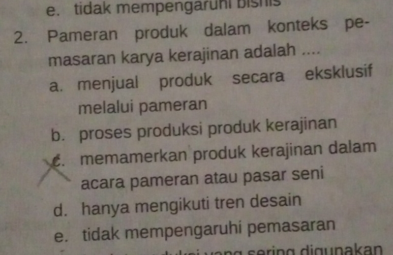 e. tidak mempengaruhl bishis
2. Pameran produk dalam konteks pe-
masaran karya kerajinan adalah ....
a. menjual produk secara eksklusif
melalui pameran
b. proses produksi produk kerajinan
c. memamerkan produk kerajinan dalam
acara pameran atau pasar seni
d. hanya mengikuti tren desain
e. tidak mempengaruhi pemasaran