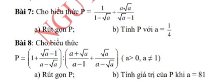 Cho biểu thức P= 1/1-sqrt(a) + asqrt(a)/sqrt(a)-1 
a) Rút gọn P; b) Tính P với a= 1/4 
Bài 8: Cho biểu thức
P=(1+ (sqrt(a)-1)/a-sqrt(a) ):( (a+sqrt(a))/a-1 + sqrt(a)/a-sqrt(a) )(a>0,a!= 1)
a) Rút gọn P; b) Tính giá trị của P khi a=81