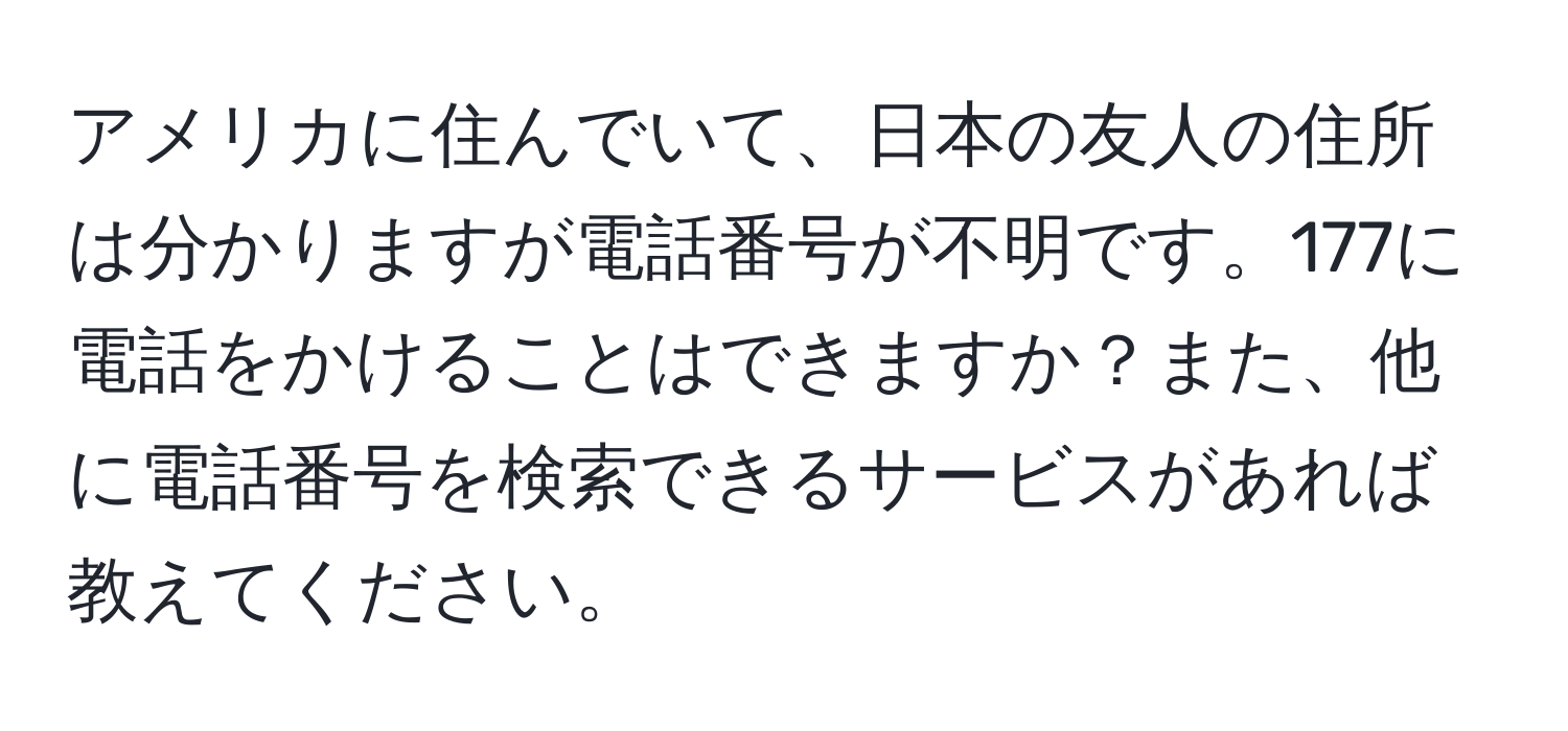 アメリカに住んでいて、日本の友人の住所は分かりますが電話番号が不明です。177に電話をかけることはできますか？また、他に電話番号を検索できるサービスがあれば教えてください。