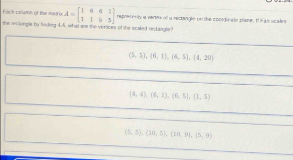 Each column of the matrix A=beginbmatrix 1&6&6&1 1&1&5&5endbmatrix represents a vertex of a rectangle on the coordinate plane. If Fan scales
the rectangle by finding 4.A. what are the vertices of the scaled rectangle?
(5,5), (6,1), (6,5), (4,20)
(4,4), (6,1), (6,5), (1,5)
(5,5), (10,5), (10,9), (5,9)