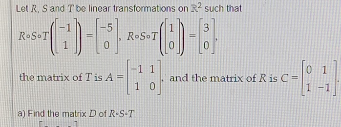 Let R, S and T be linear transformations on R^2 such that
Rcirc Scirc T(beginbmatrix -1 1endbmatrix )=beginbmatrix -5 0endbmatrix , ,Rcirc Scirc T(beginbmatrix 1 0endbmatrix )=beginbmatrix 3 0endbmatrix , 
the matrix of T is A=beginbmatrix -1&1 1&0endbmatrix. , and the matrix of R is C=beginbmatrix 0&1 1&-1endbmatrix. 
a) Find the matrix D of Rcirc Scirc T