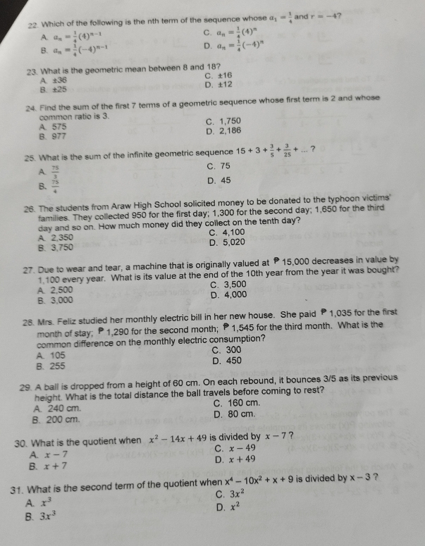 Which of the following is the nth term of the sequence whose a_1= 1/4  and r=-4
A. a_n= 1/4 (4)^n-1 C. a_n= 1/4 (4)^n
B. a_n= 1/4 (-4)^n-1
D. a_n= 1/4 (-4)^n
23. What is the geometric mean between 8 and 18?
A. ± 36 C. ±16
B. ± 25 D. ±12
24. Find the sum of the first 7 terms of a geometric sequence whose first term is 2 and whose
common ratio is 3.
A. 575 C. 1,750
B. 977 D. 2,186
25. What is the sum of the infinite geometric sequence 15+3+ 3/5 + 3/25 +... _ ?
A.  75/3  C. 75
B.  75/4 
D. 45
26. The students from Araw High School solicited money to be donated to the typhoon victims'
families. They collected 950 for the first day; 1,300 for the second day; 1,650 for the third
day and so on. How much money did they collect on the tenth day?
A. 2,350 C. 4,100
B. 3,750 D. 5,020
27. Due to wear and tear, a machine that is originally valued at P 15,000 decreases in value by
1.100 every year. What is its value at the end of the 10th year from the year it was bought?
A. 2,500 C. 3,500
B. 3,000 D.4,000
28. Mrs. Feliz studied her monthly electric bill in her new house. She paid P 1,035 for the first
month of stay; P 1,290 for the second month; P 1,545 for the third month. What is the
common difference on the monthly electric consumption?
A. 105 C. 300
B. 255 D. 450
29. A ball is dropped from a height of 60 cm. On each rebound, it bounces 3/5 as its previous
height. What is the total distance the ball travels before coming to rest?
A. 240 cm. C. 160 cm.
B. 200 cm. D. 80 cm.
30. What is the quotient when x^2-14x+49 is divided by x-7 ?
C. x-49
A. x-7
D.
B. x+7 x+49
31. What is the second term of the quotient when x^4-10x^2+x+9 is divided by x-3 ?
A. x^3 C. 3x^2
D. x^2
B. 3x^3