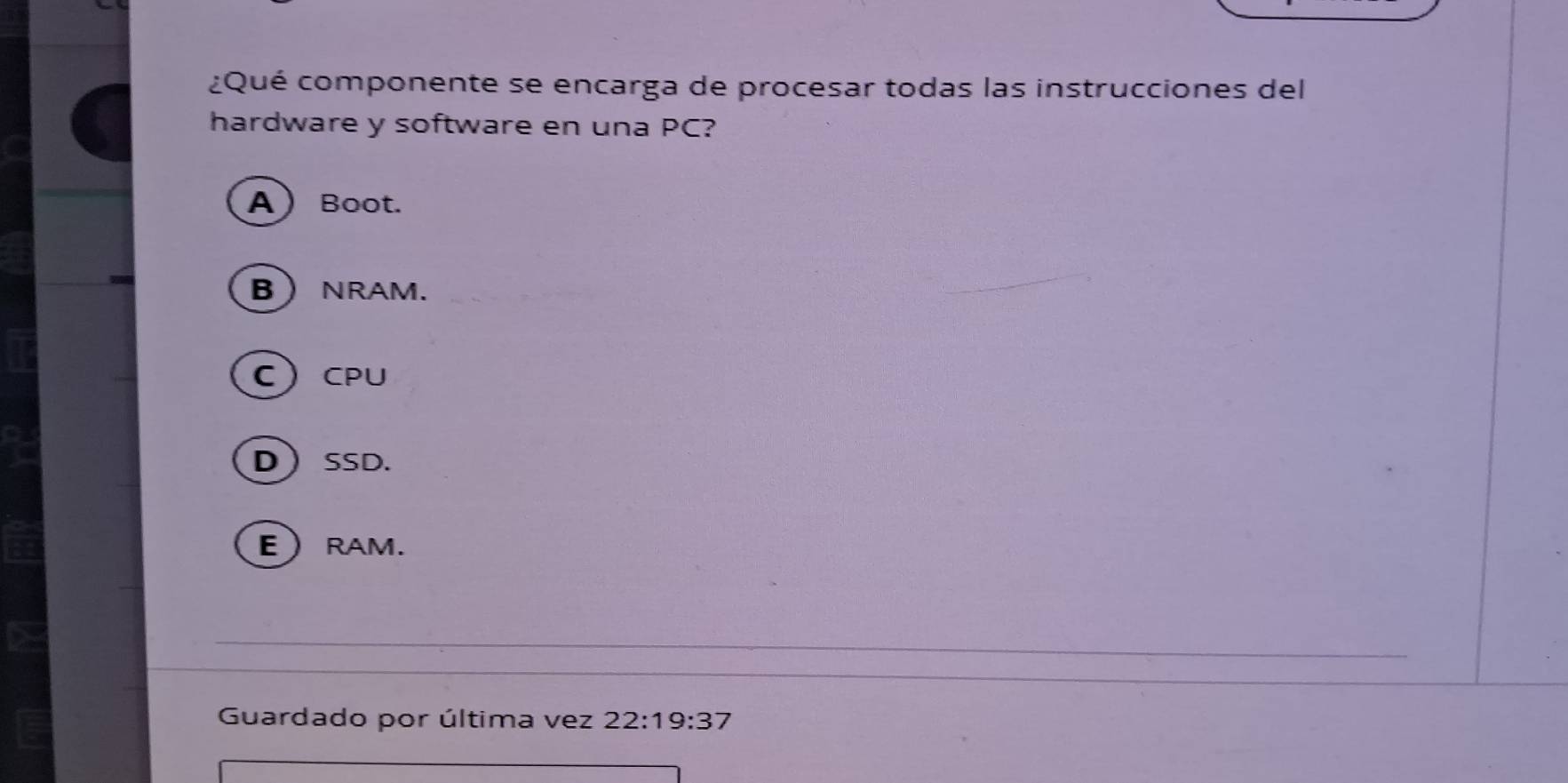 ¿Qué componente se encarga de procesar todas las instrucciones del
hardware y software en una PC?
A Boot.
B NRAM.
CCPU
DSSD.
ERAM.
Guardado por última vez 22:19:37