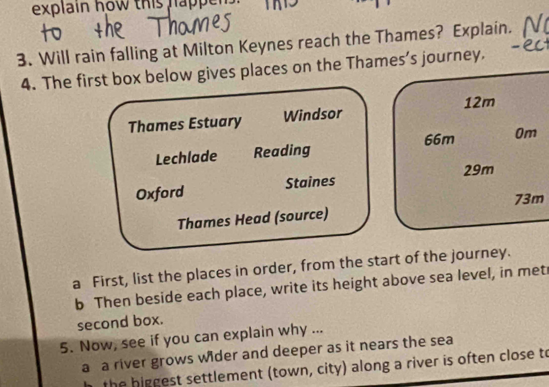 explain how this happe 
3. Will rain falling at Milton Keynes reach the Thames? Explain. 
4. The first box below gives places on the Thames’s journey.
12m
Thames Estuary Windsor
66m
0m
Lechlade Reading
29m
Oxford Staines
73m
Thames Head (source) 
a First, list the places in order, from the start of the journey. 
b Then beside each place, write its height above sea level, in met 
second box. 
5. Now, see if you can explain why ... 
a a river grows wider and deeper as it nears the sea 
h the biggest settlement (town, city) along a river is often close to