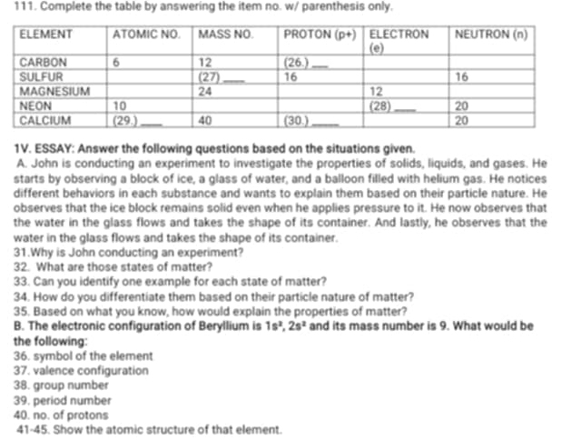 Complete the table by answering the item no. w/ parenthesis only. 
1V. ESSAY: Answer the following questions based on the situations given. 
A. John is conducting an experiment to investigate the properties of solids, liquids, and gases. He 
starts by observing a block of ice, a glass of water, and a balloon filled with helium gas. He notices 
different behaviors in each substance and wants to explain them based on their particle nature. He 
observes that the ice block remains solid even when he applies pressure to it. He now observes that 
the water in the glass flows and takes the shape of its container. And lastly, he observes that the 
water in the glass flows and takes the shape of its container. 
31.Why is John conducting an experiment? 
32. What are those states of matter? 
33. Can you identify one example for each state of matter? 
34. How do you differentiate them based on their particle nature of matter? 
35. Based on what you know, how would explain the properties of matter? 
B. The electronic configuration of Beryllium is 1s^2, 2s^2 and its mass number is 9. What would be 
the following: 
36. symbol of the element 
37. valence configuration 
38. group number 
39. period number 
40. no. of protons 
41-45. Show the atomic structure of that element.