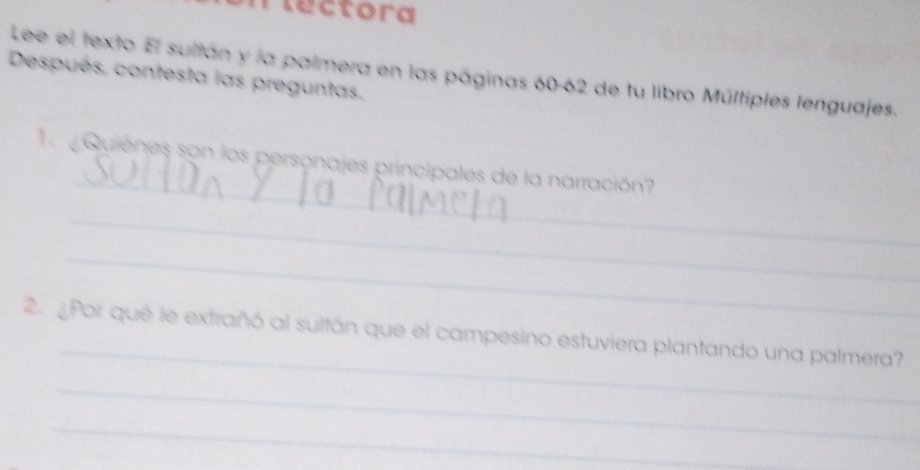 lectora 
Lee el texto El sultán y la palmera en las páginas 60-62 de tu libro Múltiples lenguajes. 
Después, contesta las preguntas. 
_ 
T Quienes son los personajes principales de la narración? 
_ 
_ 
_ 
2. ¿Por qué le extrañó al sultán que el campesino estuviera plantando una palmera? 
_ 
_