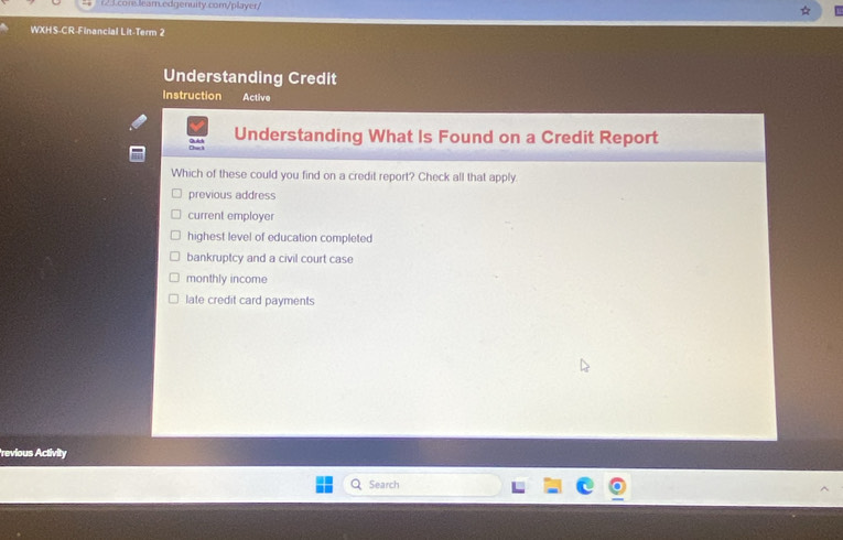 WXHS-CR-Financial Lit-Term 2
Understanding Credit
Instruction Active
Understanding What Is Found on a Credit Report
Which of these could you find on a credit report? Check all that apply.
previous address
current employer
highest level of education completed
bankruptcy and a civil court case
monthly income
late credit card payments
revious Activity
Search