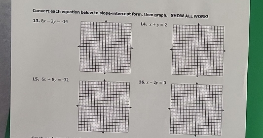 Convert each equation below to slope-intercept form, then graph. SHOW ALL WORK! 
13. 8x-2y=-14
14. x+y=2
15. 6x+8y=-32 16. x-2y=0
Graph each equation below by finding its x - and y-intercept. SHOW ALL WORK! 
17. 8x-4y=16 18. 3x-y=3
Graph the following linear equations. 
19. x=7 20. y=-2
© Gina Wilson (All Things Algebra®, LLC), 2012-2017