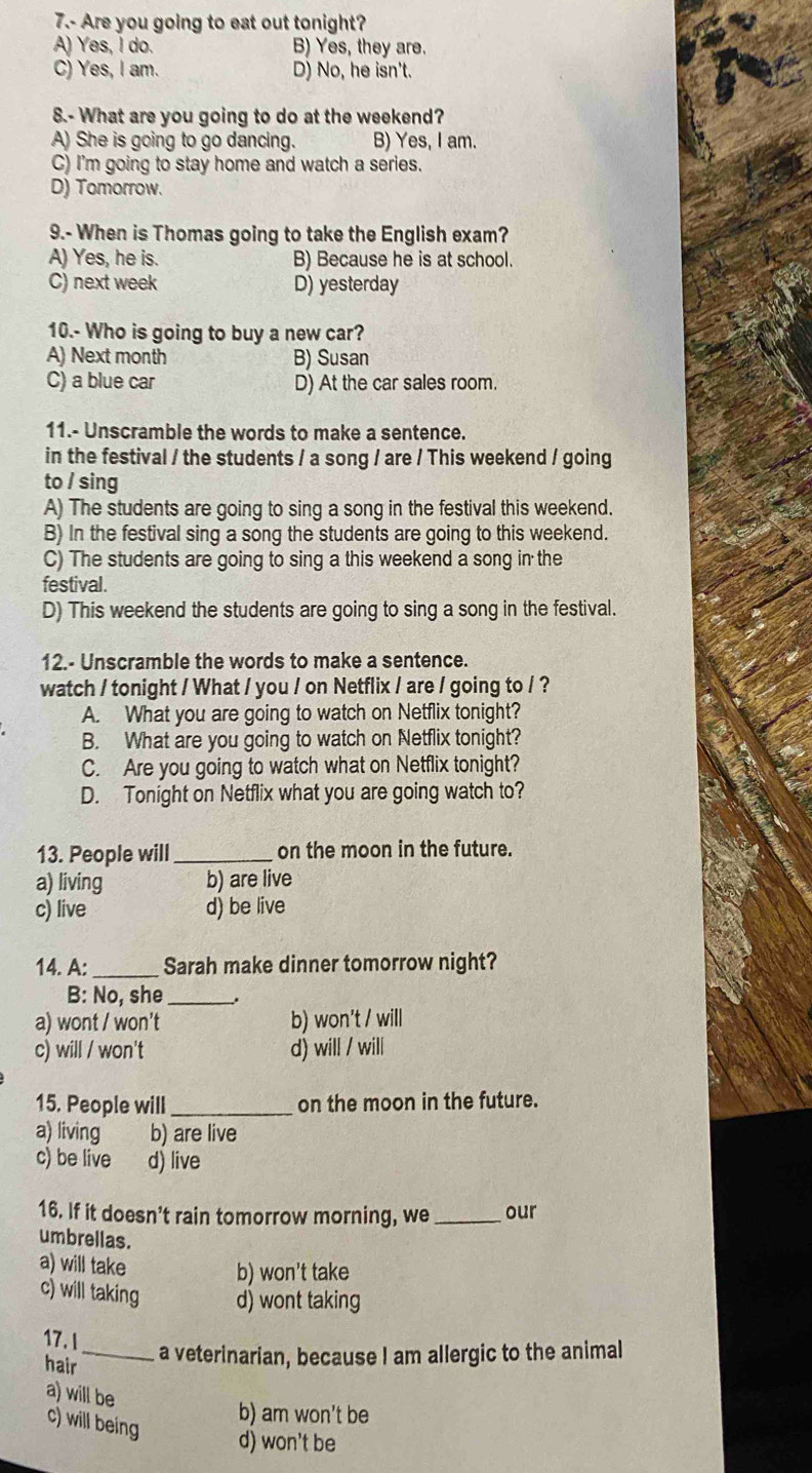 7.- Are you going to eat out tonight?
A) Yes, I do. B) Yes, they are.
C) Yes, I am. D) No, he isn't.
8.- What are you going to do at the weekend?
A) She is going to go dancing. B) Yes, I am.
C) I'm going to stay home and watch a series.
D) Tomorrow.
9.- When is Thomas going to take the English exam?
A) Yes, he is. B) Because he is at school.
C) next week D) yesterday
10.- Who is going to buy a new car?
A) Next month B) Susan
C) a blue car D) At the car sales room.
11.- Unscramble the words to make a sentence.
in the festival / the students / a song / are / This weekend / going
to / sing
A) The students are going to sing a song in the festival this weekend.
B) In the festival sing a song the students are going to this weekend.
C) The students are going to sing a this weekend a song in the
festival.
D) This weekend the students are going to sing a song in the festival.
12.- Unscramble the words to make a sentence.
watch / tonight / What / you / on Netflix / are / going to / ?
A. What you are going to watch on Netflix tonight?
B. What are you going to watch on Netflix tonight?
C. Are you going to watch what on Netflix tonight?
D. Tonight on Netflix what you are going watch to?
13. People will _on the moon in the future.
a) living b) are live
c) live d) be live
14. A: _Sarah make dinner tomorrow night?
B: No, she_
a) wont / won't b) won't / will
c) will / won't d) will / will
15. People will _on the moon in the future.
a) living b) are live
c) be live d) live
16. If it doesn’t rain tomorrow morning, we _our
umbrellas.
a) will take
b) won't take
c) will taking d) wont taking
17. I _a veterinarian, because I am allergic to the animal
hair
a) will be
c) will being
b) am won't be
d) won't be