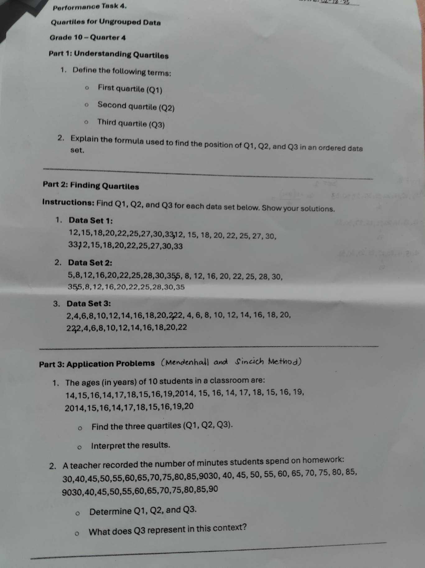 Performance Task 4.
Quartiles for Ungrouped Data
Grade 10 - Quarter 4
Part 1: Understanding Quartiles
1. Define the following terms:
First quartile (Q1)
Second quartile (Q2)
Third quartile (Q3)
2. Explain the formula used to find the position of Q1, Q2, and Q3 in an ordered data
set.
_
Part 2: Finding Quartiles
Instructions: Find Q1, Q2, and Q3 for each data set below. Show your solutions.
1. Data Set 1:
12,15,18,20,22,25,27,30,3312, 15, 18, 20, 22, 25, 27, 30,
33,12,15,18,20,22,25,27,30,33
2. Data Set 2:
5,8,12,16,20,22,25,28,30,355, 8, 12, 16, 20, 22, 25, 28, 30,
355,8,12,16,20,22,25,28,30,35
3. Data Set 3:
2,4,6,8,10,12,14,16,18,20,222, 4, 6, 8, 10, 12, 14, 16, 18, 20,
222,4,6,8,10,12,14,16,18,20,22
_
Part 3: Application Problems (Mendenhal] and Sincich Method)
1. The ages (in years) of 10 students in a classroom are:
14,15,16,14,17,18,15,16,19,2014, 15, 16, 14, 17, 18, 15, 16, 19,
2014,15,16,14,17,18,15,16,19,20
Find the three quartiles (Q1,Q2,Q3).
Interpret the results.
2. A teacher recorded the number of minutes students spend on homework:
30,40,45,50,55,60,65,70,75,80,85,9030, 40, 45, 50, 55, 60, 65, 70, 75, 80, 85,
9030,40,45,50,55,60,65,70,75,80,85,90
Determine Q1, Q2, and Q3.
What does Q3 represent in this context?
_